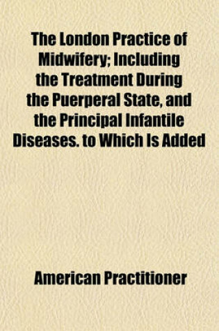 Cover of The London Practice of Midwifery; Including the Treatment During the Puerperal State, and the Principal Infantile Diseases. to Which Is Added