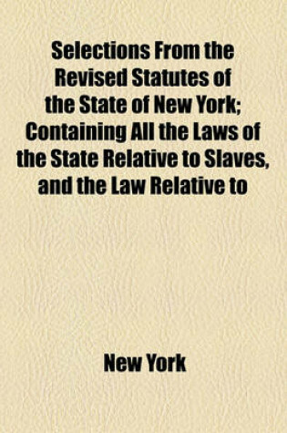 Cover of Selections from the Revised Statutes of the State of New York; Containing All the Laws of the State Relative to Slaves, and the Law Relative to