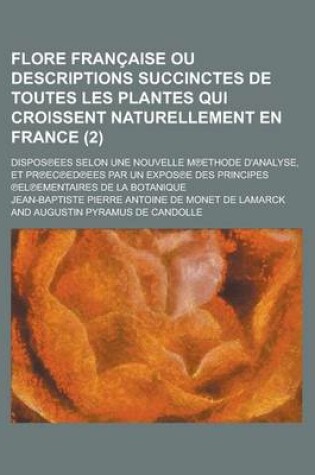 Cover of Flore Francaise Ou Descriptions Succinctes de Toutes Les Plantes Qui Croissent Naturellement En France; Dispos Ees Selon Une Nouvelle M Ethode D'Analyse, Et PR EC Ed Ees Par Un Expos E Des Principes El Ementaires de (2 )