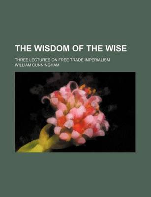 Book cover for The Wisdom of the Wise; Three Lectures on Free Trade Imperialism