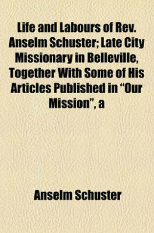 Cover of Life and Labours of REV. Anselm Schuster; Late City Missionary in Belleville, Together with Some of His Articles Published in "Our Mission," a