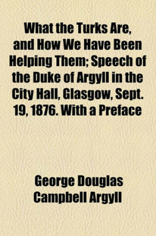 Cover of What the Turks Are, and How We Have Been Helping Them; Speech of the Duke of Argyll in the City Hall, Glasgow, Sept. 19, 1876. with a Preface