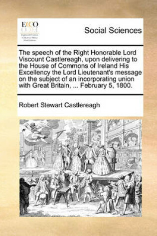 Cover of The speech of the Right Honorable Lord Viscount Castlereagh, upon delivering to the House of Commons of Ireland His Excellency the Lord Lieutenant's message on the subject of an incorporating union with Great Britain, ... February 5, 1800.