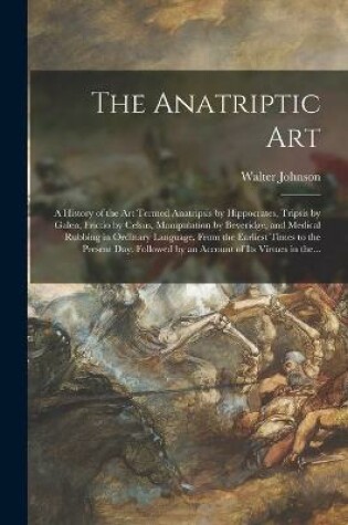 Cover of The Anatriptic Art; a History of the Art Termed Anatripsis by Hippocrates, Tripsis by Galen, Frictio by Celsus, Manipulation by Beveridge, and Medical Rubbing in Ordinary Language, From the Earliest Times to the Present Day. Followed by an Account Of...