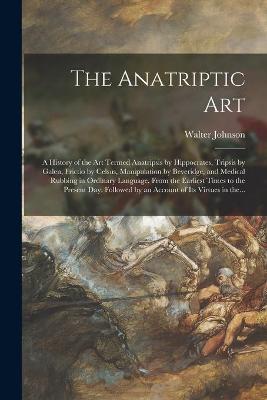 Book cover for The Anatriptic Art; a History of the Art Termed Anatripsis by Hippocrates, Tripsis by Galen, Frictio by Celsus, Manipulation by Beveridge, and Medical Rubbing in Ordinary Language, From the Earliest Times to the Present Day. Followed by an Account Of...