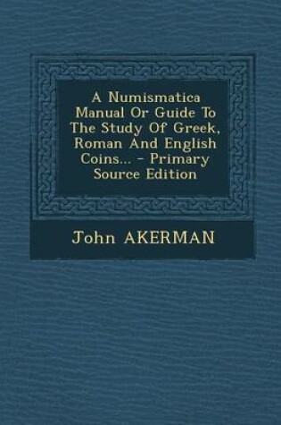 Cover of A Numismatica Manual or Guide to the Study of Greek, Roman and English Coins... - Primary Source Edition