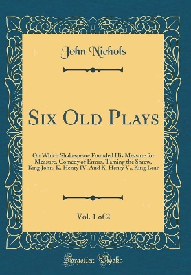 Book cover for Six Old Plays, Vol. 1 of 2: On Which Shakespeare Founded His Measure for Measure, Comedy of Errors, Taming the Shrew, King John, K. Henry IV. And K. Henry V., King Lear (Classic Reprint)