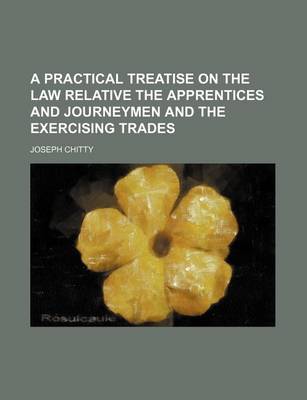 Book cover for A Practical Treatise on the Law Relative the Apprentices and Journeymen and the Exercising Trades