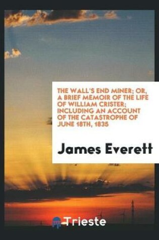 Cover of The Wall's End Miner; Or, a Brief Memoir of the Life of William Crister; Including an Account of the Catastrophe of June 18th, 1835