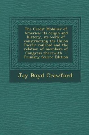 Cover of The Credit Mobilier of America; Its Origin and History, Its Work of Constructing the Union Pacific Railroad and the Relation of Members of Congress Th