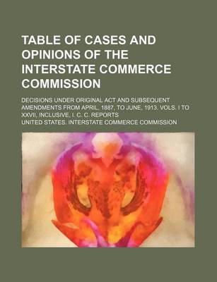 Book cover for Table of Cases and Opinions of the Interstate Commerce Commission; Decisions Under Original ACT and Subsequent Amendments from April, 1887, to June, 1913. Vols. I to XXVII, Inclusive, I. C. C. Reports