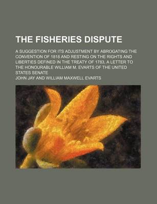 Book cover for The Fisheries Dispute; A Suggestion for Its Adjustment by Abrogating the Convention of 1818 and Resting on the Rights and Liberties Defined in the Treaty of 1783, a Letter to the Honourable William M. Evarts of the United States Senate