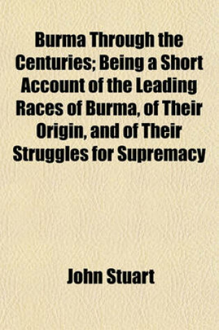 Cover of Burma Through the Centuries; Being a Short Account of the Leading Races of Burma, of Their Origin, and of Their Struggles for Supremacy