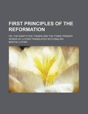 Book cover for First Principles of the Reformation; Or, the Ninety-Five Theses and the Three Primary Works of Luther Translated Into English