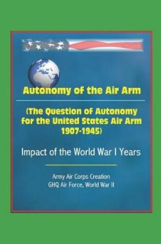 Cover of Autonomy of the Air Arm (The Question of Autonomy for the United States Air Arm, 1907-1945) - Impact of the World War I Years, Army Air Corps Creation, GHQ Air Force, World War II