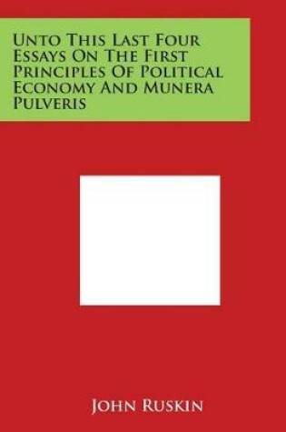 Cover of Unto This Last Four Essays on the First Principles of Political Economy and Munera Pulveris