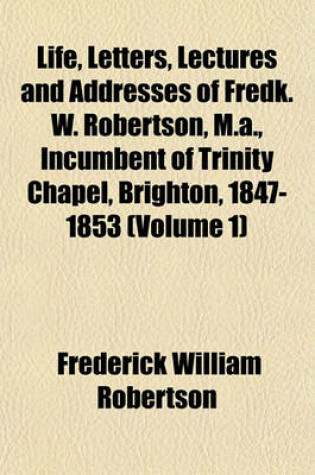 Cover of Life, Letters, Lectures and Addresses of Fredk. W. Robertson, M.A., Incumbent of Trinity Chapel, Brighton, 1847-1853 (Volume 1)