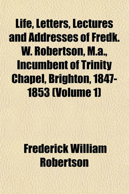 Book cover for Life, Letters, Lectures and Addresses of Fredk. W. Robertson, M.A., Incumbent of Trinity Chapel, Brighton, 1847-1853 (Volume 1)