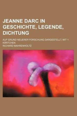 Cover of Jeanne Darc in Geschichte, Legende, Dichtung; Auf Grund Neuerer Forschung Dargestellt, Mit 1 Kartchen