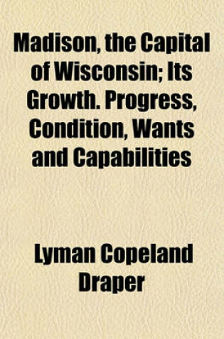 Cover of Madison, the Capital of Wisconsin; Its Growth. Progress, Condition, Wants and Capabilities