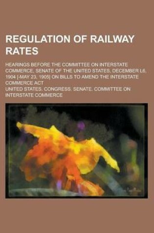 Cover of Regulation of Railway Rates; Hearings Before the Committee on Interstate Commerce, Senate of the United States, December L6, 1904 [-May 23, 1905] on Bills to Amend the Interstate Commerce ACT