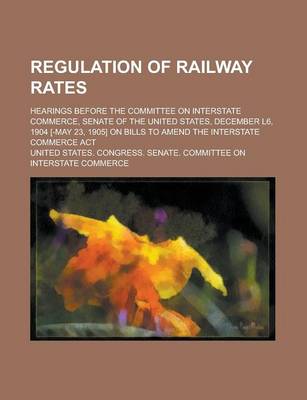 Book cover for Regulation of Railway Rates; Hearings Before the Committee on Interstate Commerce, Senate of the United States, December L6, 1904 [-May 23, 1905] on Bills to Amend the Interstate Commerce ACT