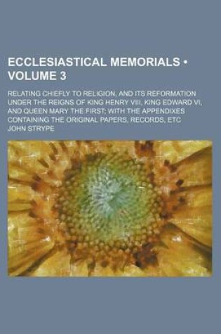 Cover of Ecclesiastical Memorials (Volume 3 ); Relating Chiefly to Religion, and Its Reformation Under the Reigns of King Henry VIII, King Edward VI, and Queen Mary the First with the Appendixes Containing the Original Papers, Records, Etc