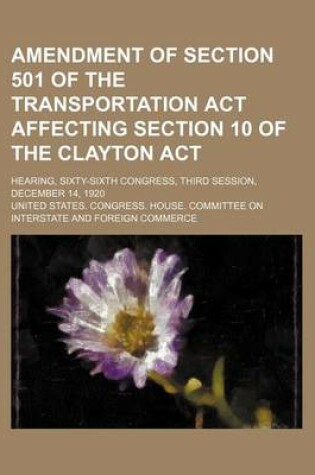 Cover of Amendment of Section 501 of the Transportation ACT Affecting Section 10 of the Clayton ACT; Hearing, Sixty-Sixth Congress, Third Session, December 14, 1920