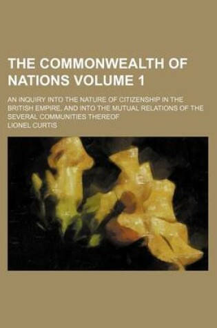 Cover of The Commonwealth of Nations Volume 1; An Inquiry Into the Nature of Citizenship in the British Empire, and Into the Mutual Relations of the Several Communities Thereof