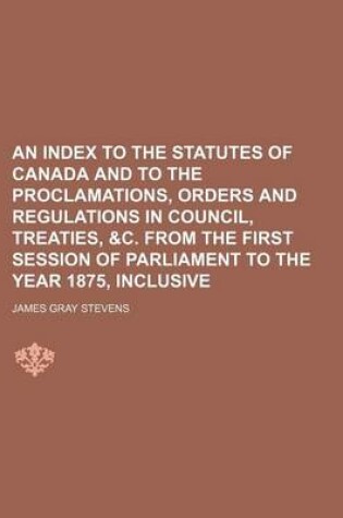 Cover of An Index to the Statutes of Canada and to the Proclamations, Orders and Regulations in Council, Treaties, &C. from the First Session of Parliament to the Year 1875, Inclusive