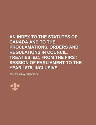 Book cover for An Index to the Statutes of Canada and to the Proclamations, Orders and Regulations in Council, Treaties, &C. from the First Session of Parliament to the Year 1875, Inclusive