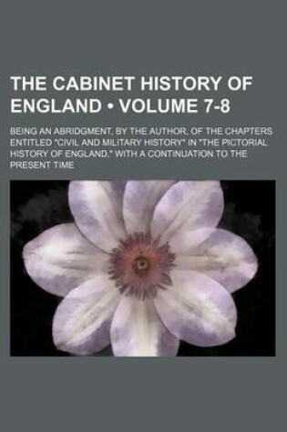 Cover of The Cabinet History of England (Volume 7-8); Being an Abridgment, by the Author, of the Chapters Entitled "Civil and Military History" in "The Pictorial History of England," with a Continuation to the Present Time