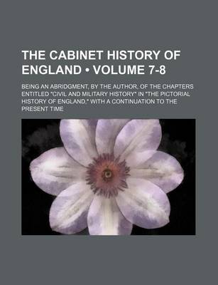 Book cover for The Cabinet History of England (Volume 7-8); Being an Abridgment, by the Author, of the Chapters Entitled "Civil and Military History" in "The Pictorial History of England," with a Continuation to the Present Time