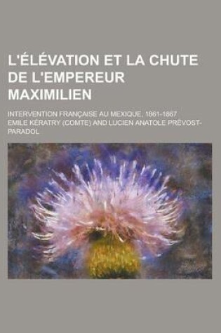 Cover of L'Elevation Et La Chute de L'Empereur Maximilien; Intervention Francaise Au Mexique, 1861-1867