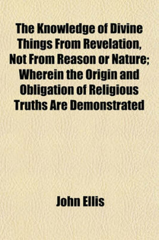 Cover of The Knowledge of Divine Things from Revelation, Not from Reason or Nature; Wherein the Origin and Obligation of Religious Truths Are Demonstrated