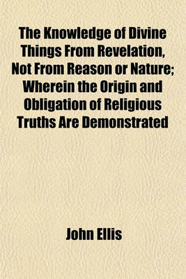 Book cover for The Knowledge of Divine Things from Revelation, Not from Reason or Nature; Wherein the Origin and Obligation of Religious Truths Are Demonstrated