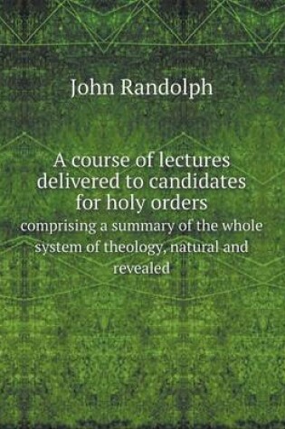 Cover of A Course of Lectures Delivered to Candidates for Holy Orders Comprising a Summary of the Whole System of Theology, Natural and Revealed
