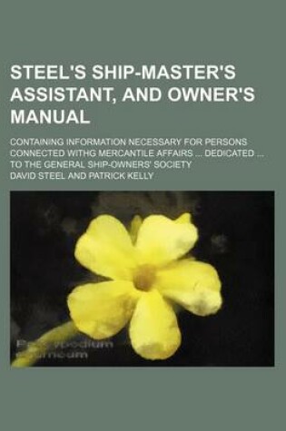 Cover of Steel's Ship-Master's Assistant, and Owner's Manual; Containing Information Necessary for Persons Connected Withg Mercantile Affairs ... Dedicated ... to the General Ship-Owners' Society