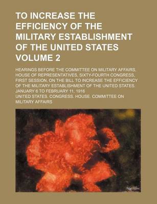 Book cover for To Increase the Efficiency of the Military Establishment of the United States; Hearings Before the Committee on Military Affairs, House of Representatives, Sixty-Fourth Congress, First Session, on the Bill to Increase the Volume 2