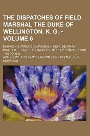 Cover of The Dispatches of Field Marshal the Duke of Wellington, K. G. (Volume 6); During His Various Campaigns in India, Denmark, Portugal, Spain, the Low Cou