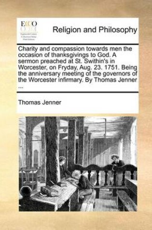 Cover of Charity and Compassion Towards Men the Occasion of Thanksgivings to God. a Sermon Preached at St. Swithin's in Worcester, on Fryday, Aug. 23. 1751. Being the Anniversary Meeting of the Governors of the Worcester Infirmary. by Thomas Jenner ...