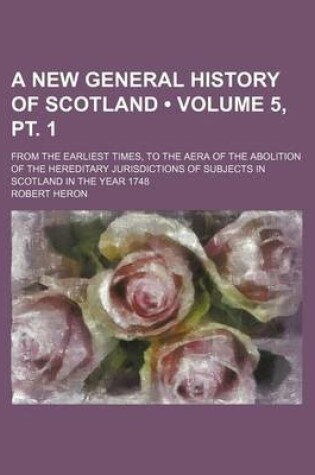 Cover of A New General History of Scotland (Volume 5, PT. 1); From the Earliest Times, to the Aera of the Abolition of the Hereditary Jurisdictions of Subjects in Scotland in the Year 1748