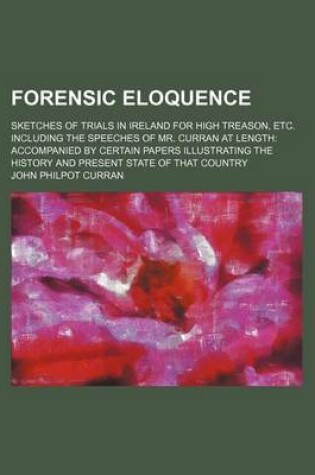 Cover of Forensic Eloquence; Sketches of Trials in Ireland for High Treason, Etc. Including the Speeches of Mr. Curran at Length Accompanied by Certain Papers Illustrating the History and Present State of That Country