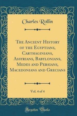 Cover of The Ancient History of the Egyptians, Carthaginians, Assyrians, Babylonians, Medes and Persians, Macedonians and Grecians, Vol. 4 of 4 (Classic Reprint)