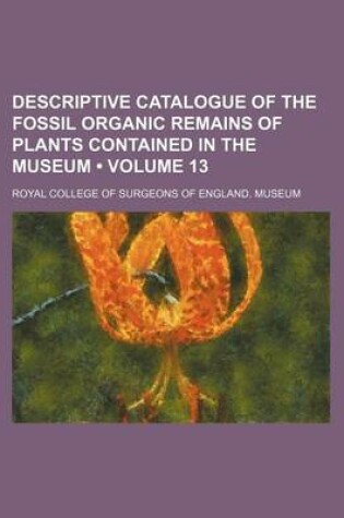 Cover of Descriptive Catalogue of the Fossil Organic Remains of Plants Contained in the Museum (Volume 13)