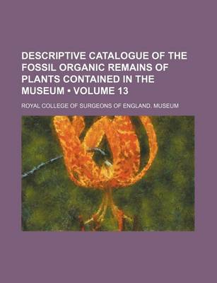 Book cover for Descriptive Catalogue of the Fossil Organic Remains of Plants Contained in the Museum (Volume 13)