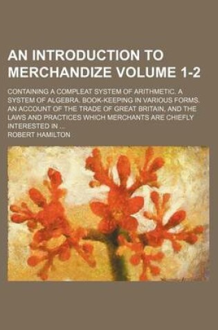 Cover of An Introduction to Merchandize Volume 1-2; Containing a Compleat System of Arithmetic. a System of Algebra. Book-Keeping in Various Forms. an Account of the Trade of Great Britain, and the Laws and Practices Which Merchants Are Chiefly Interested in