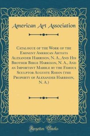 Cover of Catalogue of the Work of the Eminent American Artists Alexander Harrison, N. A., and His Brother Birge Harrison, N. A., and an Important Marble by the Famous Sculptor Auguste Rodin (the Property of Alexander Harrison, N. A.) (Classic Reprint)