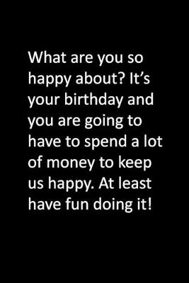 Book cover for What are you so happy about? It's your birthday and you are going to have to spend a lot of money to keep us happy. At least have fun doing it!