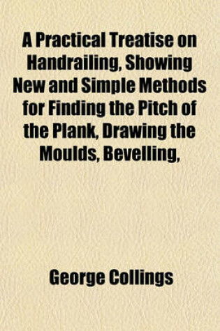 Cover of A Practical Treatise on Handrailing, Showing New and Simple Methods for Finding the Pitch of the Plank, Drawing the Moulds, Bevelling,